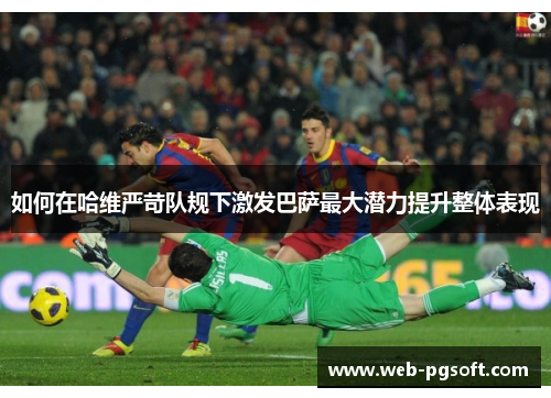 如何在哈维严苛队规下激发巴萨最大潜力提升整体表现