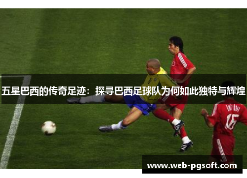 五星巴西的传奇足迹：探寻巴西足球队为何如此独特与辉煌